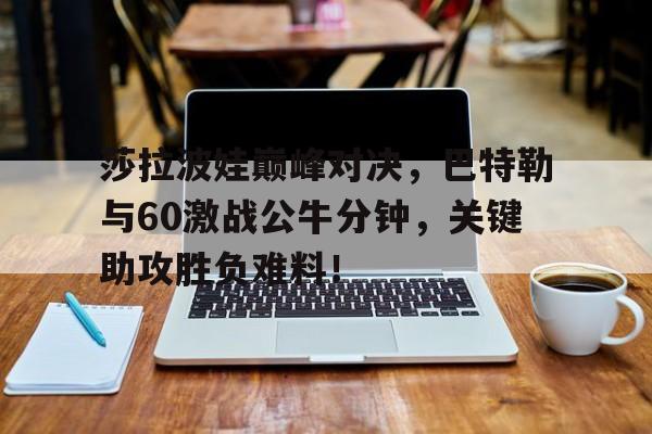 莎拉波娃巅峰对决，巴特勒与60激战公牛分钟，关键助攻胜负难料！的简单介绍